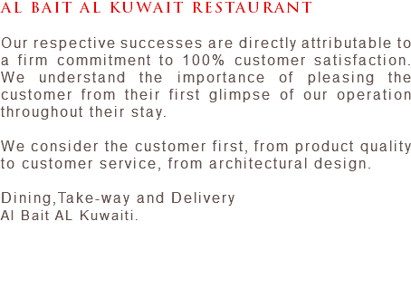 AL BAIT AL KUWAIT RESTAURANT Our respective successes are directly attributable to a firm commitment to 100% customer satisfaction. We understand the importance of pleasing the customer from their first glimpse of our operation throughout their stay. We consider the customer first, from product quality to customer service, from architectural design. Dining,Take-way and Delivery Al Bait AL Kuwaiti. 